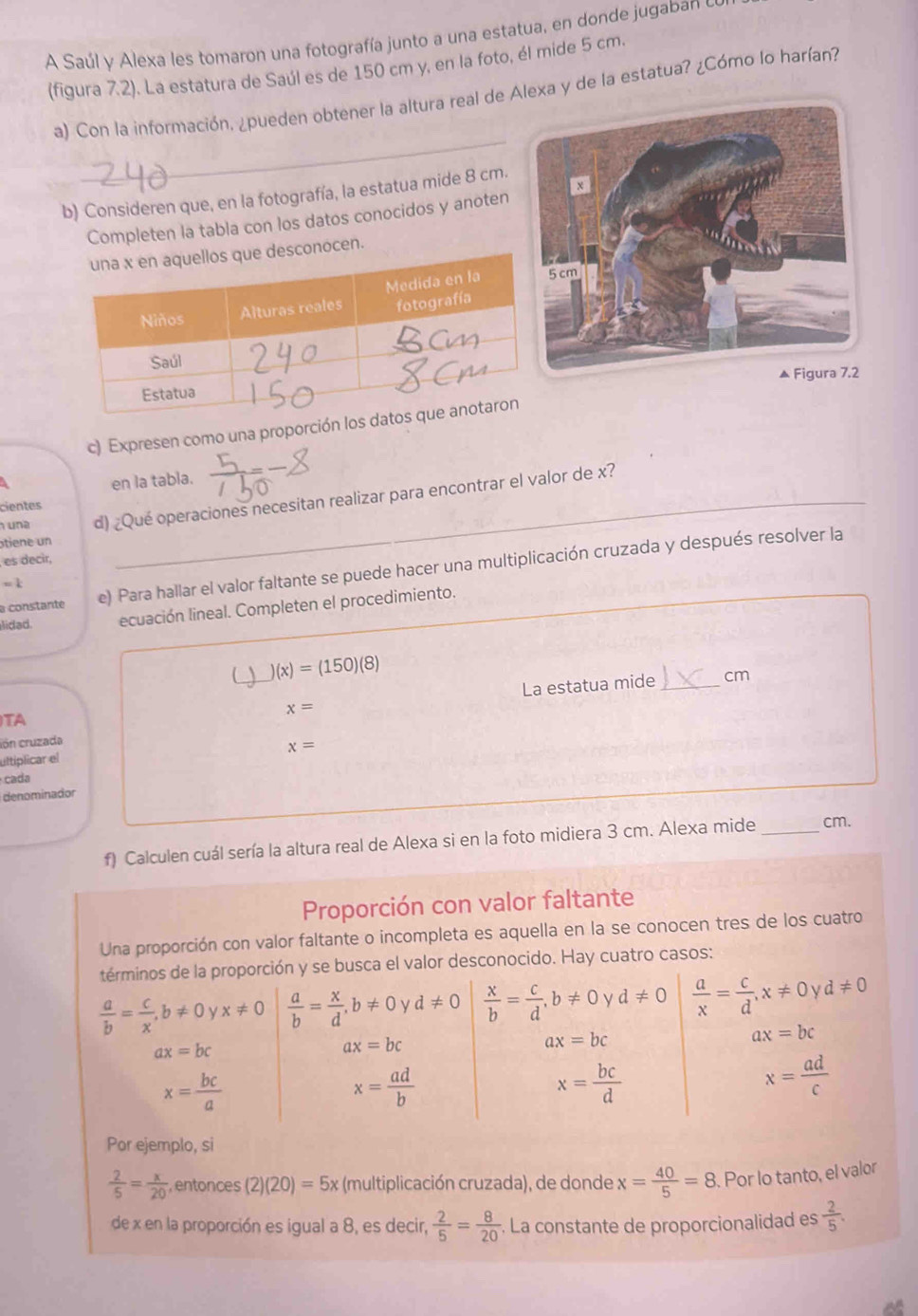 A Saúl y Alexa les tomaron una fotografía junto a una estatua, en donde jugaban e
(figura 7.2). La estatura de Saúl es de 150 cm y, en la foto, él mide 5 cm.
a) Con la información, ¿pueden obtener la altura real de Alexa y de la estatua? ¿Cómo lo harían?
_
_b) Consideren que, en la fotografía, la estatua mide 8 cm.
Completen la tabla con los datos conocidos y anoten
onocen.
c) Expresen como una proporción los 
en la tabla.
una d) ¿Qué operaciones necesitan realizar para encontrar el valor de x?
cientes
tiene un
es decir,
a constante e) Para hallar el valor faltante se puede hacer una multiplicación cruzada y después resolver la
=1
_
lidad. ecuación lineal. Completen el procedimiento.
)(x)=(150)(8)
La estatua mide _cm
x=
TA
ión cruzada
x=
ultiplicar el
cada
denominador
f) Calculen cuál sería la altura real de Alexa si en la foto midiera 3 cm. Alexa mide _cm.
Proporción con valor faltante
Una proporción con valor faltante o incompleta es aquella en la se conocen tres de los cuatro
términos de la proporción y se busca el valor desconocido. Hay cuatro casos:
 a/b = c/x ,b!= 0yx!= 0  a/b = x/d ,b!= 0 ν d!= 0  x/b = c/d ,b!= 0 V d!= 0  a/x = c/d ,x!= 0 V d!= 0
ax=bc
ax=bc
ax=bc
ax=bc
x= bc/a 
x= ad/b 
x= bc/d 
x= ad/c 
Por ejemplo, si
 2/5 = x/20  ,entonces (2)(20)=5x (multiplicación cruzada), de donde x= 40/5 =8. Por lo tanto, el valor
de x en la proporción es igual a 8, es decir,  2/5 = 8/20 . La constante de proporcionalidad es  2/5 .