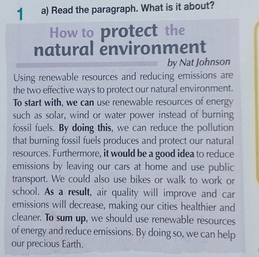 Read the paragraph. What is it about? 
How to protect the 
natural environment 
by Nat Johnson 
Using renewable resources and reducing emissions are 
the two effective ways to protect our natural environment. 
To start with, we can use renewable resources of energy 
such as solar, wind or water power instead of burning 
fossil fuels. By doing this, we can reduce the pollution 
that burning fossil fuels produces and protect our natural 
resources. Furthermore, it would be a good idea to reduce 
emissions by leaving our cars at home and use public 
transport. We could also use bikes or walk to work or 
school. As a result, air quality will improve and car 
emissions will decrease, making our cities healthier and 
cleaner. To sum up, we should use renewable resources 
of energy and reduce emissions. By doing so, we can help 
our precious Earth.