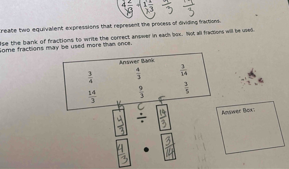 Create two equivalent expressions that represent the process of dividing fractions. 
se the bank of fractions to write the correct answer in each box. Not all fractions will be used. 
Some fractions may be used more than once. 
Answer Bank
 3/4 
 4/3 
 3/14 
 14/3 
 9/3 
 3/5 . 
Answer Box: 
. - .