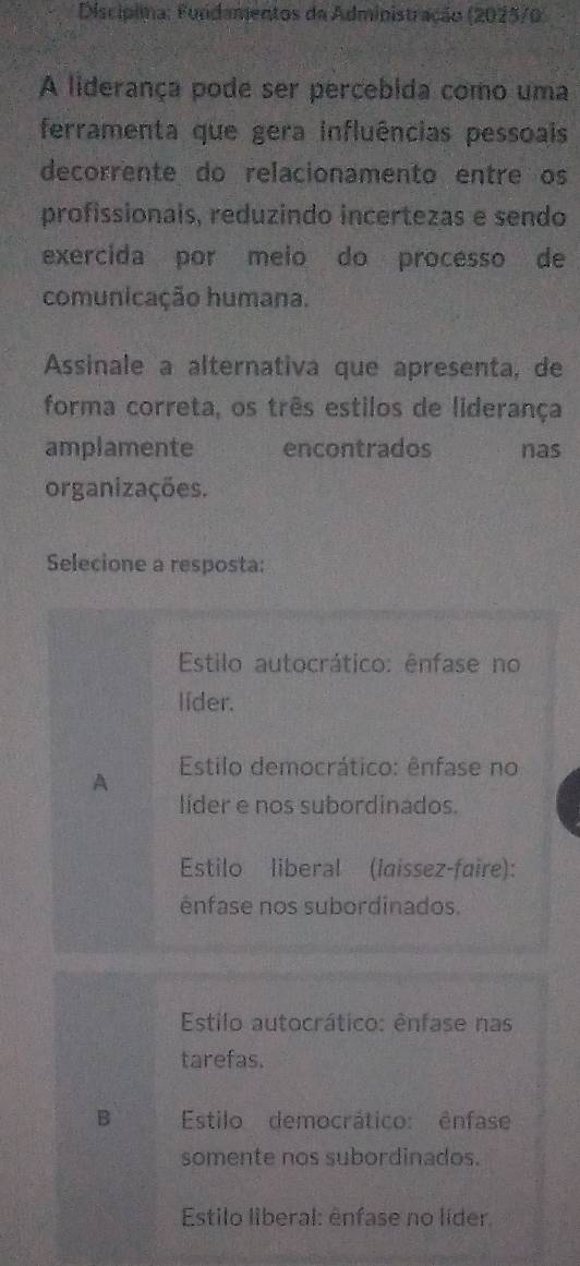 Discípima: Fundamentos da Administração (2025/0)
A liderança pode ser percebida como uma
ferramenta que gera influências pessoais
decorrente do relacionamento entre os
profissionais, reduzindo incertezas e sendo
exercida por meio do processo de
comunicação humana.
Assinale a alternativa que apresenta, de
forma correta, os três estilos de liderança
amplamente encontrados nas
organizações.
Selecione a resposta:
Estilo autocrático: ênfase no
lider.
A Estilo democrático: ênfase no
líder e nos subordinados.
Estilo liberal (laissez-faire):
ênfase nos subordinados.
Estilo autocrático: ênfase nas
tarefas.
B Estilo democrático: ênfase
somente nos subordinados.
Estilo liberal: ênfase no líder.