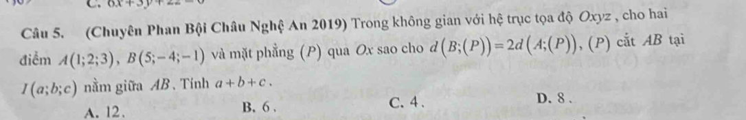 6x+3y+
Câu 5. (Chuyên Phan Bội Châu Nghệ An 2019) Trong không gian với hệ trục tọa độ Oxyz , cho hai
điểm A(1;2;3), B(5;-4;-1) và mặt phẳng (P) qua Ox sao cho d (B;(P))=2d(A;(P)),(P) ) cắt AB tại
I(a;b;c) nằm giữa AB. Tính a+b+c.
A. 12. B. 6. C. 4.
D. 8.