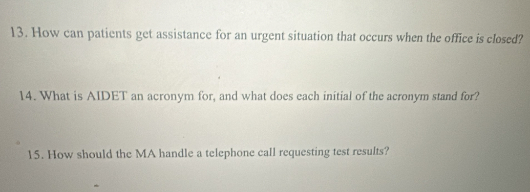 How can patients get assistance for an urgent situation that occurs when the office is closed? 
14. What is AIDET an acronym for, and what does each initial of the acronym stand for? 
15. How should the MA handle a telephone call requesting test results?