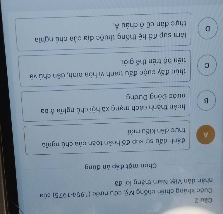 Cuộc kháng chiến chống Mỹ, cứu nước (1954-1975) của
nhân dân Việt Nam thắng lợi đã
Chọn một đáp án đúng
đánh dấu sự sụp đổ hoàn toàn của chủ nghĩa
A thực dân kiểu mới.
hoàn thành cách mạng xã hội chủ nghĩa ở ba
B Đước Đông Dương.
thúc đấy cuộc đấu tranh vì hòa bình, dân chủ và
C tiến bộ trên thế giới.
làm sụp đổ hệ thống thuộc địa của chủ nghĩa
D thực dân cũ ở châu Á.