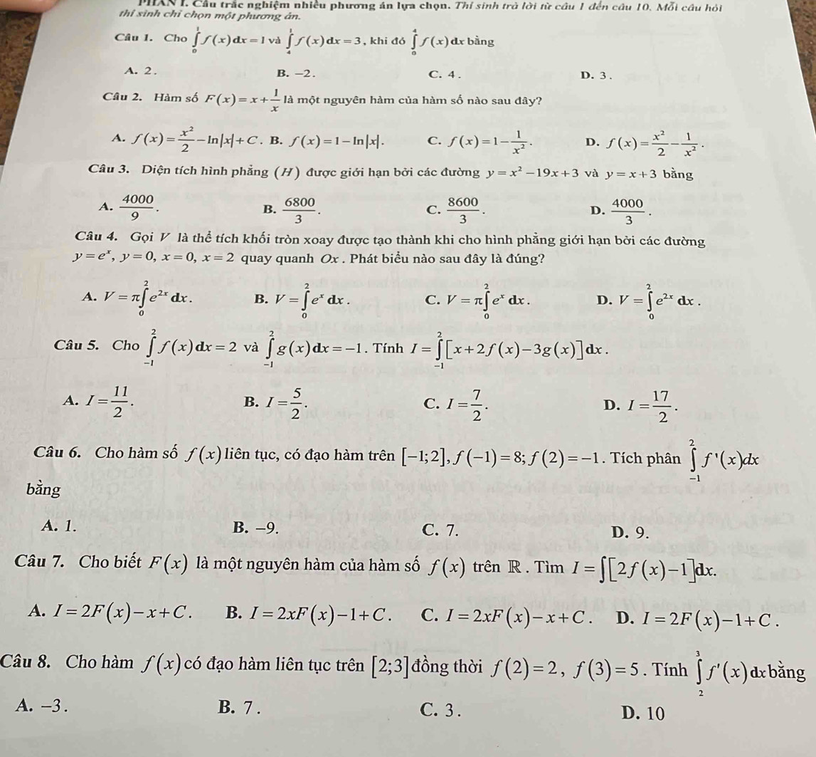 PHAN I. Cầu trắc nghiệm nhiều phương án lựa chọn. Thí sinh trò lời từ cầu 1 đến câu 10. Mỗi cầu hỏi
thi sinh chỉ chọn một phương ân.
Câu 1. Cho ∈tlimits _0^(1f(x)dx=I và ∈tlimits _4^1f(x)dx=3 , khi đó ∈tlimits _0^4f(x)dx bằng
A. 2 . B. -2 . C. 4 . D. 3 .
Câu 2. Hàm số F(x)=x+frac 1)x là một nguyên hàm của hàm số nào sau đây?
A. f(x)= x^2/2 -ln |x|+C. B. f(x)=1-ln |x|. C. f(x)=1- 1/x^2 . D. f(x)= x^2/2 - 1/x^2 .
Câu 3. Diện tích hình phẳng (H) được giới hạn bởi các đường y=x^2-19x+3 và y=x+3 bằng
A.  4000/9 .  6800/3 .  8600/3 .  4000/3 .
B.
C.
D.
Câu 4. Gọi V là thể tích khối tròn xoay được tạo thành khi cho hình phẳng giới hạn bởi các đường
y=e^x,y=0,x=0,x=2 quay quanh Ox . Phát biểu nào sau đây là đúng?
A. V=π ∈tlimits _0^(2e^2x)dx. B. V=∈tlimits _0^(2e^x)dx. C. V=π ∈tlimits _0^(2e^x)dx. D. V=∈tlimits _0^(2e^2x)dx.
Câu 5. Cho ∈tlimits _(-1)^2f(x)dx=2 và ∈tlimits _(-1)^2g(x)dx=-1. Tính I=∈tlimits _(-1)^2[x+2f(x)-3g(x)]dx.
A. I= 11/2 . I= 5/2 . I= 7/2 . I= 17/2 .
B.
C.
D.
Câu 6. Cho hàm số f(x) liên tục, có đạo hàm trên [-1;2],f(-1)=8;f(2)=-1. Tích phân ∈tlimits _(-1)^2f^,(x)dx
bằng
A. 1. B. −9. C. 7. D. 9.
Câu 7. Cho biết F(x) là một nguyên hàm của hàm số f(x) trên R . Tìm I=∈t [2f(x)-1]dx.
A. I=2F(x)-x+C. B. I=2xF(x)-1+C. C. I=2xF(x)-x+C. D. I=2F(x)-1+C.
Câu 8. Cho hàm f(x) có đạo hàm liên tục trên [2;3] đồng thời f(2)=2,f(3)=5. Tính ∈tlimits _2^(3f'(x)dxk 2y-1)
ằng.
A. -3 . B. 7 . C. 3 . D. 10