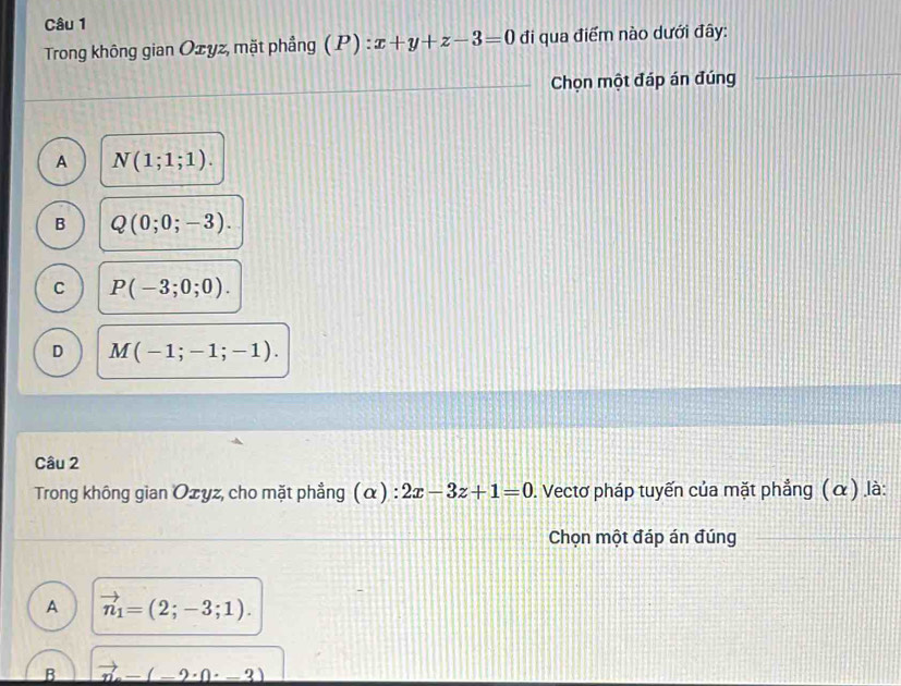 Trong không gian Ozyz, mặt phầng (P):x+y+z-3=0 đi qua điểm nào dưới đây:
Chọn một đáp án đúng
A N(1;1;1).
B Q(0;0;-3).
C P(-3;0;0).
D M(-1;-1;-1). 
Câu 2
Trong không gian Ozyz, cho mặt phẳng (α) : 2x-3z+1=0 0. Vectơ pháp tuyến của mặt phẳng (α) là:
Chọn một đáp án đúng
A vector n_1=(2;-3;1). 
B vector n-(-2· 0· -3)