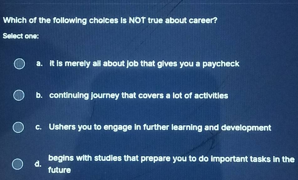 Which of the following choices is NOT true about career?
Select one:
a. it is merely all about job that gives you a paycheck
b. continuing journey that covers a lot of activities
c. Ushers you to engage in further learning and development
d. begins with studies that prepare you to do important tasks in the
future