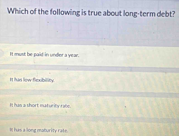 Which of the following is true about long-term debt?
It must be paid in under a year.
It has low flexibility.
It has a short maturity rate.
It has a long maturity rate.