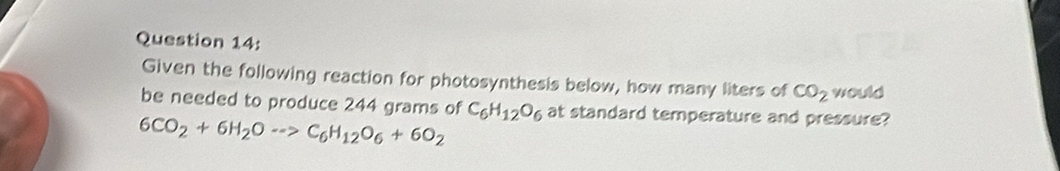 Given the following reaction for photosynthesis below, how many liters of CO_2 would 
be needed to produce 244 grams of C_6H_12O_6 at standard temperature and pressure?
6CO_2+6H_2Oto C_6H_12O_6+6O_2