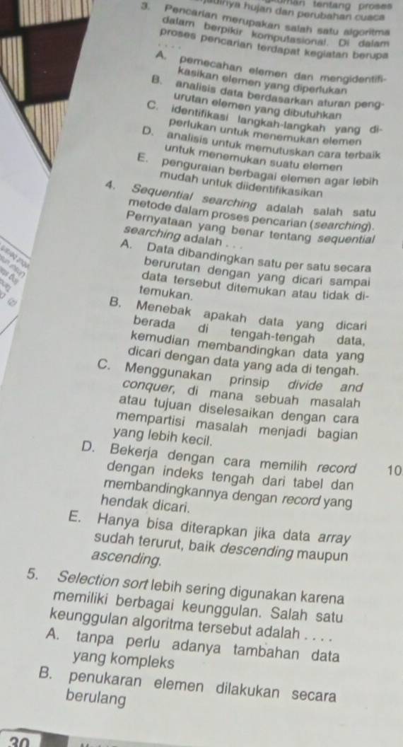 tman tentang prose
jauinya hujan dan perubahan cuaca
3. Pencarian merupakan salah satu algoritma
dalam berpikir komputasional. Di dalam
proses pencarian terdapat kegiatan berupa
A. pemecahan elemen dan mengidentifi-
kasikan elemen yang diperlukan
B. analisis data berdasarkan aturan peng
urutan elemen yang dibutuhkan
C. identifikasi langkah-langkah yang di-
perlukan untuk menemukan elemen
D. analisis untuk memutuskan cara terbaik
untuk menemukan suatu elemen
E. penguraian berbagai elemen agar lebih
mudah untuk didentifikasikan
4. Sequential searching adalah salah satu
metode dalam proses pencarian (searching).
Pernyataan yang benar tentang sequential
searching adalah .
A. Data dibandingkan satu per satu secara
antroq ançu  n c  
berurutan dengan yang dicari sampai
D
data tersebut ditemukan atau tidak di-
temukan.
B. Menebak apakah data yang dicari
berada di tengah-tengah data,
kemudian membandingkan data yang
dicari dengan data yang ada di tengah.
C. Menggunakan prinsip divide and
conquer, di mana sebuah masalah
atau tujuan diselesaikan dengan cara
mempartisi masalah menjadi bagian
yang lebih kecil.
D. Bekerja dengan cara memilih record 10
dengan indeks tengah dari tabel dan
membandingkannya dengan record yang
hendak dicari.
E. Hanya bisa diterapkan jika data array
sudah terurut, baik descending maupun
ascending.
5. Selection sort lebih sering digunakan karena
memiliki berbagai keunggulan. Salah satu
keunggulan algoritma tersebut adalah . . . .
A. tanpa perlu adanya tambahan data
yang kompleks
B. penukaran elemen dilakukan secara
berulang
a0