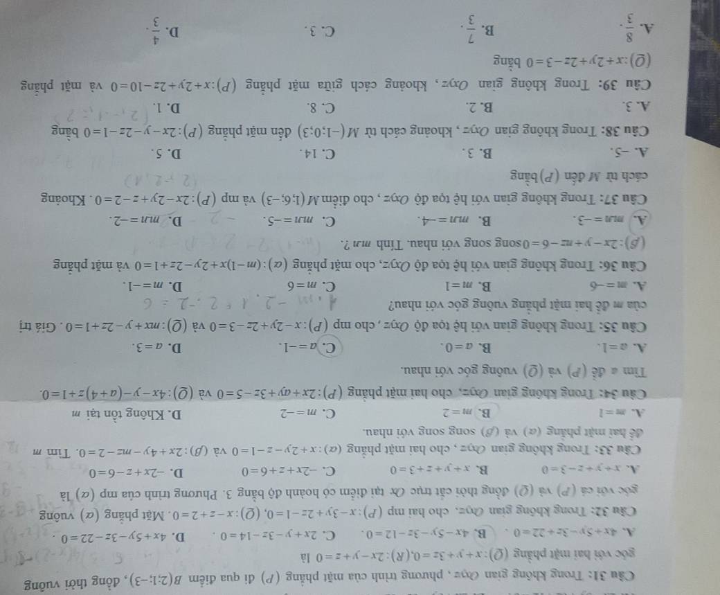 Cầu 31: Trong không gian Đợ , phương trình của mặt phẳng (P) đi qua điểm B(2;1;-3) , đồng thời vuông
góc với hai mặt phẳng (Q) ):x+y+3z=0,(R):2x-y+z=0 là
A. 4x+5y-3z+22=0 B. 4x-5y-3z-12=0. C. 2x+y-3z-14=0. D. 4x+5y-3z-22=0
Câu 32: Trong không gian Oyz, cho hai mp (P): x-3y+2z-1=0, (Q): x-z+2=0. Mặt phẳng (α) vuông
góc với cá (P) và (Q) đồng thời cắt trục Ox tại điểm có hoành độ bằng 3. Phương trình của mp (ळ) là
A. x+y+z-3=0 B. x+y+z+3=0 C. -2x+z+6=0 D. -2x+z-6=0
Câu 33: Trong không gian Oŋz , cho hai mặt phẳng (α) x+2y-z-1=0 và (β): 2x+4y-mz-2=0. Tìm m
đề hai mặt phẳng (α) và (β) song song với nhau.
A. m=l B. m=2 C. m=-2 D. Không tồn tại m
Câu 34: Trong không gian Oxz, cho hai mặt phẳng (P) :2x+ay+3z-5=0 và (Q) 4x-y-(a+4)z+1=0.
Tìm # để (P) và (Q) vuông góc với nhau.
D.
A. a=1. B. a=0. C. a=-1. a=3.
Câu 35: Trong không gian với hệ tọa độ Oxyz , cho mp (P):x-2y+2z-3=0 và (_ O) :mx+y-2z+1=0. Giá trị
của m đề hai mặt phẳng vuông góc với nhau?
A. m=-6 B. m=1 C. m=6 D. m=-1.
Câu 36: Trong không gian với hệ tọa độ Oxyz, cho mặt phẳng (alpha ):(m-1)x+2y-2z+1=0 và mặt phắng
(β): 2x-y+nz-6=0 song song với nhau. Tính mn ? .
A. m∠ n=-3. B. mn=-4. C. mm=-5. D. mn=-2.
Câu 37: Trong không gian với hệ tọa độ Oxyz , cho điểm M(1;6;-3) và mp (P) :2x-2y+z-2=0. Khoảng
cách từ M đến (P)bằng
A. ~5. B. 3 . C. 14. D. 5 .
Câu 38: Trong không gian Oxyz , khoảng cách từ M(-1;0;3) đến mặt phẳng (P) 2x-y-2z-1=0 bằng
A. 3. B. 2. C. 8. D. 1.
Câu 39: Trong không gian Oxyz, khoảng cách giữa mặt phẳng  (P) x+2y+2z-10=0 và mặt phắng
(Q):x+2y+2z-3=0 bằng
A.  8/3 .  7/3 . C. 3 . D.  4/3 .
B.