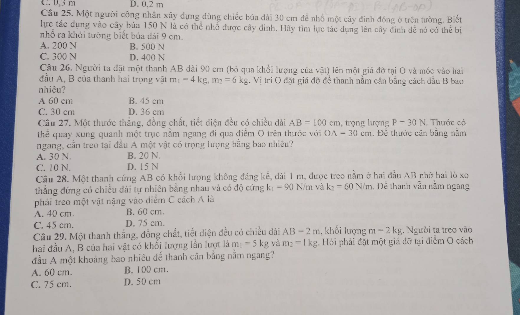 C. 0,3 m D. 0,2 m
Câu 25. Một người công nhân xây dựng dùng chiếc búa dài 30 cm đề nhổ một cây đinh đóng ở trên tường. Biết
lực tác dụng vào cây búa 150 N là có thể nhổ được cây đinh. Hãy tìm lực tác dụng lên cây đinh đề nó có thể bị
nhổ ra khỏi tường biết búa dài 9 cm.
A. 200 N B. 500 N
C. 300 N D. 400 N
Câu 26. Người ta đặt một thanh AB dài 90 cm (bỏ qua khối lượng của vật) lên một giá đỡ tại O và móc vào hai
đầu A, B của thanh hai trọng vật m_1=4kg,m_2=6kg. Vị trí O đặt giá đỡ để thanh nằm cân bằng cách đầu B bao
nhiêu?
A 60 cm B. 45 cm
C. 30 cm D. 36 cm
Câu 27. Một thước thắng, đồng chất, tiết diện đều có chiều dài AB=100cm 1, trọng lượng P=30N. Thước có
thể quay xung quanh một trục nằm ngang đi qua điểm O trên thước với OA=30cm. Đề thước cân bằng nằm
ngang, cần treo tại đầu A một vật có trọng lượng bằng bao nhiêu?
A. 30 N. B. 20 N.
C. 10 N. D. 15 N
Câu 28. Một thanh cứng AB có khối lượng không đáng kể, dài 1 m, được treo nằm ở hai đầu AB nhờ hai lò xo
thắng đứng có chiều dài tự nhiên bằng nhau và có độ cứng k_1=90N/m và k_2=60N/m. Đề thanh vẫn nằm ngang
phải treo một vật nặng vào điểm C cách A là
A. 40 cm. B. 60 cm.
C. 45 cm. D. 75 cm.
Câu 29. Một thanh thắng, đồng chất, tiết diện đều có chiều dài AB=2m , khối lượng m=2kg. Người ta treo vào
hai đầu A, B của hai vật có khối lượng lần lượt là m_1=5kg và m_2=1kg. Hỏi phải đặt một giá đỡ tại điểm O cách
đầu A một khoảng bao nhiêu đế thanh cân bằng nằm ngang?
A. 60 cm. B. 100 cm.
C. 75 cm. D. 50 cm