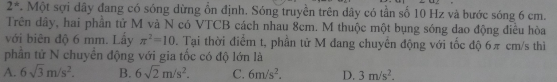 2^*. Một sợi dây đang có sóng dừng ổn định. Sóng truyền trên dây có tần số 10 Hz và bước sóng 6 cm.
Trên dây, hai phần tử M và N có VTCB cách nhau 8cm. M thuộc một bụng sóng dao động điều hòa
với biên độ 6 mm. Lấy π^2=10. Tại thời điểm t, phần tử M đang chuyển động với tốc độ 6π cm/s thì
phần tử N chuyển động với gia tốc có độ lớn là
A. 6sqrt(3)m/s^2. B. 6sqrt(2)m/s^2. C. 6m/s^2. D. 3m/s^2.