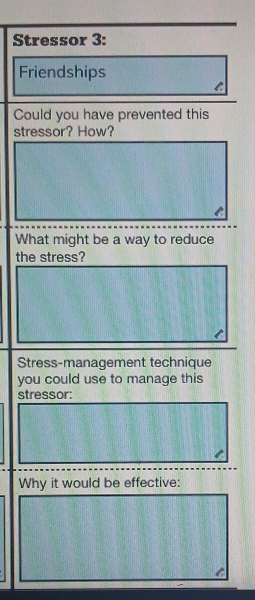 Stressor 3: 
Friendships 
C 
Could you have prevented this 
stressor? How? 
What might be a way to reduce 
the stress? 
Stress-management technique 
you could use to manage this 
stressor: 
Why it would be effective: