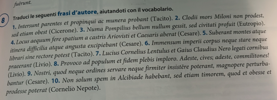 fuērunt. 
8 Traduci le seguenti frasi d’autore, aiutandoti con il vocabolario. 
1. Intersunt parentes et propinqui ac munera probant (Tacito). 2. Clodii mors Miloni non prodest, 
sed etiam obest (Cicerone). 3. Numa Pompilius bellum nullum gessit, sed civitati profuit (Eutropio). 
4. Locus aequum fere spatium a castris Ariovisti et Caesaris aberat (Cesare). 5. Suberant montes atque 
itinera difficilia atque angusta excipiebant (Cesare). 6. Immensum imperii corpus neque stare neque 
librari sine rectore potest (Tacito). 7. Lucius Cornelius Lentulus et Gaius Claudius Nero legati cornibus 
praeerant (Livio). 8. Provoco ad populum et fidem plebis imploro. Adeste, cives; adeste, commilitones! 
(Livio). 9. Nostri, quod neque ordines servare neque firmiter insistěre poterant, magnopere perturba- 
bantur (Cesare). 10. Non solum spem in Alcibiade habebant, sed etiam timorem, quod et obesse et 
prodesse poterat (Cornelio Nepote).