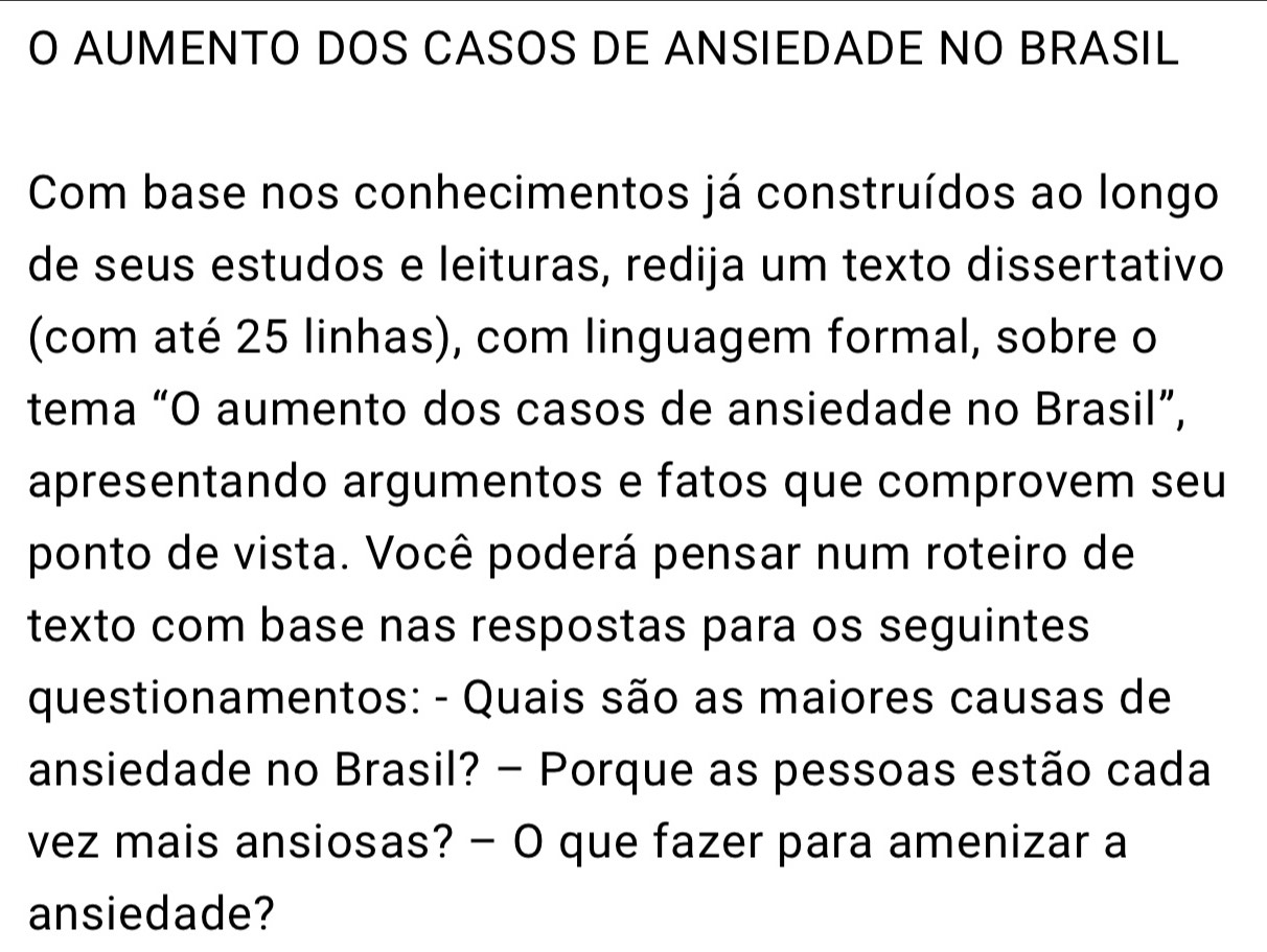 AUMENTO DOS CASOS DE ANSIEDADE NO BRASIL 
Com base nos conhecimentos já construídos ao longo 
de seus estudos e leituras, redija um texto dissertativo 
(com até 25 linhas), com linguagem formal, sobre o 
tema “O aumento dos casos de ansiedade no Brasil”, 
apresentando argumentos e fatos que comprovem seu 
ponto de vista. Você poderá pensar num roteiro de 
texto com base nas respostas para os seguintes 
questionamentos: - Quais são as maiores causas de 
ansiedade no Brasil? - Porque as pessoas estão cada 
vez mais ansiosas? - O que fazer para amenizar a 
ansiedade?