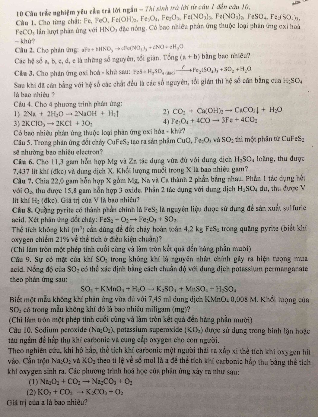 Câu trắc nghiệm yêu cầu trã lời ngắn - Thí sinh trả lời từ câu 1 đến câu 10.
Câu 1. Cho từng chất: Fe, FeO, F ,Fe(OH)_2,Fe_3O_4,Fe_2O_3,Fe(NO_3)_3,Fe(NO_3)_2,FeSO_4,Fe_2(SO_4)_3,
FeCO_3 lần lượt phản ứng với HNO_3 đặc nóng. Có bao nhiêu phản ứng thuộc loại phản ứng oxi hoá
- khử?
Câu 2. Cho phản ứng: aFe+bHNO_3to cFe(NO_3)_3+dNO+eH_2O.
Các hệ số a, b, c, d, e là những số nguyên, tối giản. Ting(a+b) bằng bao nhiêu?
Câu 3. Cho phản ứng oxi hoá - khử sau: FeS+H_2SO_4(dac)xrightarrow t^0Fe_2(SO_4)_3+SO_2+H_2O.
Sau khi đã cân bằng với hệ số các chất đều là các số nguyên, tối giản thì hệ số cân bằng của H_2SO_4
là bao nhiêu ?
Câu 4. Cho 4 phương trình phản ứng:
1) 2Na+2H_2Oto 2NaOH+H_2uparrow 2) CO_2+Ca(OH)_2to CaCO_3downarrow +H_2O
3) 2KClO_3to 2KCl+3O_2
4) Fe_3O_4+4COto 3Fe+4CO_2
Có bao nhiêu phản ứng thuộc loại phản ứng oxi hóa - khứ?
Câu 5. Trong phản ứng đốt cháy CuFe S_2 tạo ra sản phầm CuO,Fe_2O_3 và SO_2 thì một phân tử CuFeS_2
sẽ nhường bao nhiêu electron?
Câu 6. Cho 11,3 gam hỗn hợp Mg và Zn tác dụng vừa đủ với dung dịch H_2SO_4 loãng, thu được
7,437 lít khí (đkc) và dung dịch X. Khối lượng muối trong X là bao nhiêu gam?
Câu 7. Chia 22,0 gam hỗn hợp X gồm Mg, Na và Ca thành 2 phần bằng nhau. Phần 1 tác dụng hết
với O_2, , thu được 15,8 gam hỗn hợp 3 oxide. Phần 2 tác dụng với dung dịch H_2SO_4 dư, thu được V
lít khí H_2(dkc) 1. Giá trị của V là bao nhiêu?
Câu 8. Quặng pyrite có thành phần chính là FeS_2 là nguyên liệu được sử dụng để sản xuất sulfuric
acid. Xét phản ứng đốt cháy: FeS_2+O_2to Fe_2O_3+SO_2.
Thể tích không khí (m^3) cần dùng để đốt cháy hoàn toàn 4,2 kg FeS_2 trong quặng pyrite (biết khí
oxygen chiếm 21% về thể tích ở điều kiện chuẩn)?
(Chi làm tròn một phép tính cuối cùng và làm tròn kết quả đến hàng phần mười)
Câu 9. Sự có mặt của khí SO_2 trong không khí là nguyên nhân chính gây ra hiện tượng mưa
acid. Nồng độ của SO_2 có thể xác định bằng cách chuẩn độ với dung dịch potassium permanganate
theo phản ứng sau:
SO_2+KMnO_4+H_2Oto K_2SO_4+MnSO_4+H_2SO_4
Biết một mẫu không khí phản ứng vừa đủ với 7,45 ml dung dịch KMnO₄ 0,008 M. Khối lượng của
SO_2 có trong mẫu không khí đó là bao nhiêu miligam (mg)?
(Chi làm tròn một phép tính cuối cùng và làm tròn kết quả đến hàng phần mười)
Câu 10. Sodium peroxide (Na_2O_2) , potassium superoxide (KO_2) được sử dụng trong bình lặn hoặc
tàu ngầm đề hấp thụ khí carbonic và cung cấp oxygen cho con người.
Theo nghiên cứu, khi hô hấp, thể tích khí carbonic một người thải ra xấp xỉ thể tích khí oxygen hít
vào. Cần trộn Na_2O_2 và KO_2 theo ti lệ về số mol là a đề thể tích khí carbonic hấp thu bằng thể tích
khí oxygen sinh ra. Các phương trình hoá học của phản ứng xảy ra như sau:
(1) Na_2O_2+CO_2to Na_2CO_3+O_2
(2) KO_2+CO_2to K_2CO_3+O_2
Giá trị của a là bao nhiêu?
