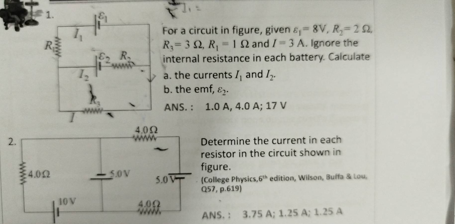 For a circuit in figure, given varepsilon _1=8V,R_2=2Omega ,
and I=3A. Ignore the
R_3=3Omega ,R_1=1Omega
internal resistance in each battery. Calculate
a. the currents I_1 and I_2.
b. the emf, varepsilon _2.
ANS. : 1.0 A, 4.0 A; 17 V
etermine the current in each
esistor in the circuit shown in
gure.
College Physics, 6^(th) edition, Wilson, Buffa & Lou.
57, p.619)
NS. : 3.75 A; 1.25 A; 1.25 A