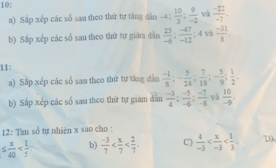 10: 
a) Sắp xếp các số sau theo thứ tự tăng dần -4;  10/3 ;  9/-2  và  (-22)/-7 . 
b) Sắp xếp các số sau theo thứ tự giảm dần  25/-6 ;  (-47)/-12  ;4 l và  (-31)/8 . 
11: 
a) Sắp xếp các số sau theo thứ tự tăng dàn  (-1)/8 ; - 5/24 ;  7/18 ; - 5/9 ;  1/2 . 
b) Sắp xếp các số sau theo thứ tự giảm dần  (-3)/4 ;  (-5)/-6 ;  (-7)/-8  và  10/-9 . 
12: Tìm số tự nhiên x sao cho :
≤  x/40  . 
b)  (-3)/7  . 
C)  4/-3  . D)