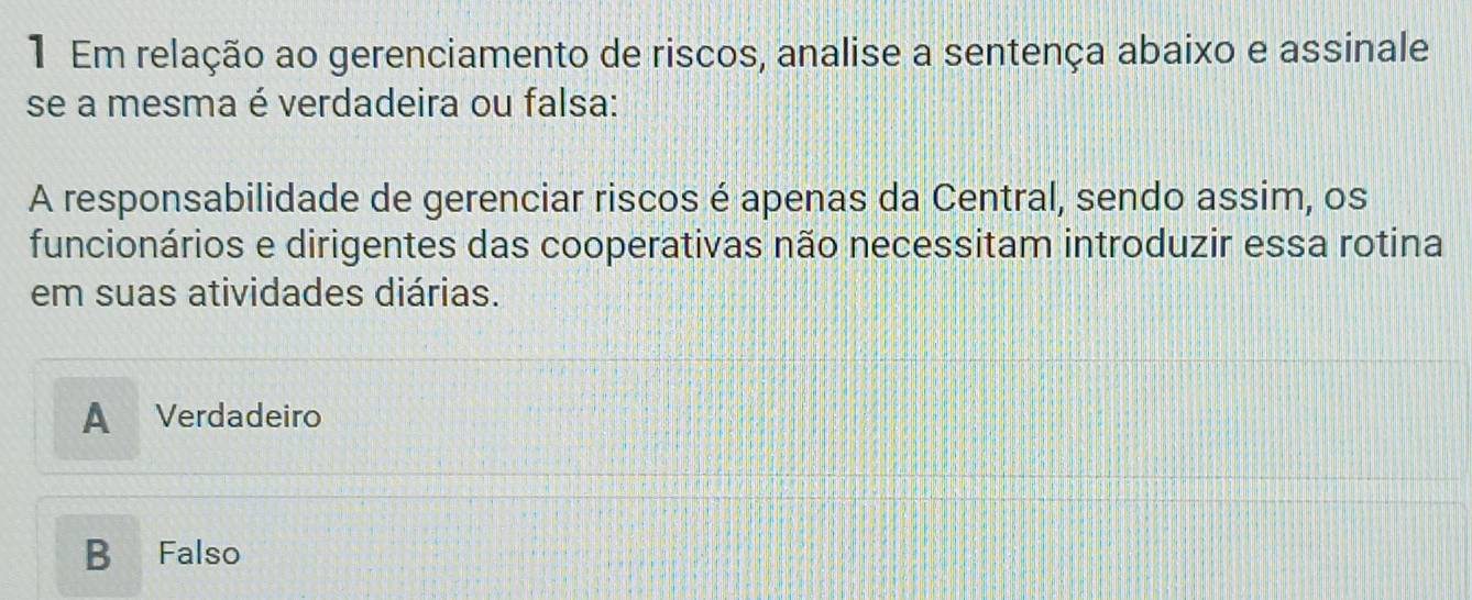 Em relação ao gerenciamento de riscos, analise a sentença abaixo e assinale
se a mesma é verdadeira ou falsa:
A responsabilidade de gerenciar riscos é apenas da Central, sendo assim, os
funcionários e dirigentes das cooperativas não necessitam introduzir essa rotina
em suas atividades diárias.
A₹ Verdadeiro
B Falso