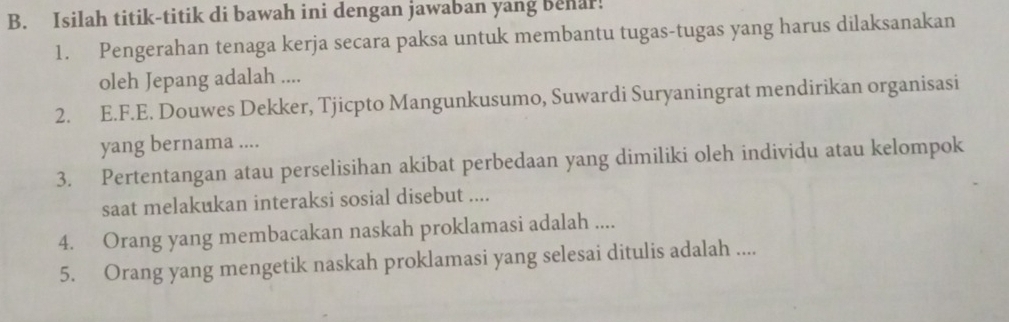 Isilah titik-titik di bawah ini dengan jawaban yang behar! 
1. Pengerahan tenaga kerja secara paksa untuk membantu tugas-tugas yang harus dilaksanakan 
oleh Jepang adalah .... 
2. E.F.E. Douwes Dekker, Tjicpto Mangunkusumo, Suwardi Suryaningrat mendirikan organisasi 
yang bernama .... 
3. Pertentangan atau perselisihan akibat perbedaan yang dimiliki oleh individu atau kelompok 
saat melakukan interaksi sosial disebut .... 
4. Orang yang membacakan naskah proklamasi adalah .... 
5. Orang yang mengetik naskah proklamasi yang selesai ditulis adalah ....