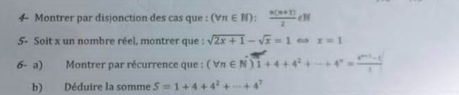 ← Montrer par disjonction des cas que : (forall n∈ N): (n(n+1))/2 ∈ N
5- Soit x un nombre réel, montrer que : sqrt(2x+1)-sqrt(x)=1 x=1
6- a) Montrer par récurrence que : (forall n∈ N^*)1+4+4^2+·s +4^n= (4^(n+1)-1)/2 
b) Déduire la somme S=1+4+4^2+·s +4^7