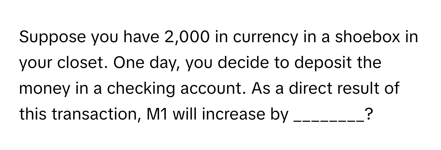 Suppose you have 2,000 in currency in a shoebox in your closet. One day, you decide to deposit the money in a checking account. As a direct result of this transaction, M1 will increase by ________?