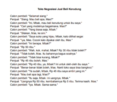 Teks Negosiasi Jual Beli Kerudung 
Calon pembeli: "Selamat siang." 
Penjual: "Siang. Mau beli apa, Mas?" 
Calon pembeli: "Ini, Mbak, mau beli kerudung untuk ibu saya." 
Penjual: "Cari yang modelnya bagaimana, Mas?" 
Calon pembeli: "Yang biasa saja, Mbak." 
Penjual: "Silakan, Mas, ke sini." 
Calon pembeli: "Saya suka yang hijau, Mbak, kalo dilihat segar 
Penjual: "Iya, Mas. Cocok kalo dipakai oleh ibu, Mas." 
Calon pembeli: "Ini berapa, Mbak?" 
Penjual: "Rp 50 ribu." 
Calon pembeli: "Wah, kok, mahal, Mbak? Rp 30 ribu tidak boleh?" 
Penjual: "Tidak boleh, Mas. Itu bahannya bagus soalnya." 
Calon pembeli: "Tidak bisa kurang, Mbak?" 
Penjual: "Rp 45 ribu boleh, Mas." 
Calon pembeli: "Rp 40 ribu, ya, Mbak? Ini untuk oleh-oleh ibu saya." 
Penjual: "Benar-benar tidak boleh, Mas. Nanti toko saya bisa bangkrut." 
Calon pembeli: "Ya sudah, Mbak, Rp 45 ribu saya ambil yang ini." 
Penjual: "Mau beli apa lagi, Mas?" 
Calon pembeli: "Itu saja, Mbak. Ini uangnya, Mbak." 
Penjual: "Uangnya Rp 50 ribu, kembaliannya Rp 5 ribu. Terima kasih, Mas." 
Calon pembeli: "Iya, Mbak. Sama-sama."