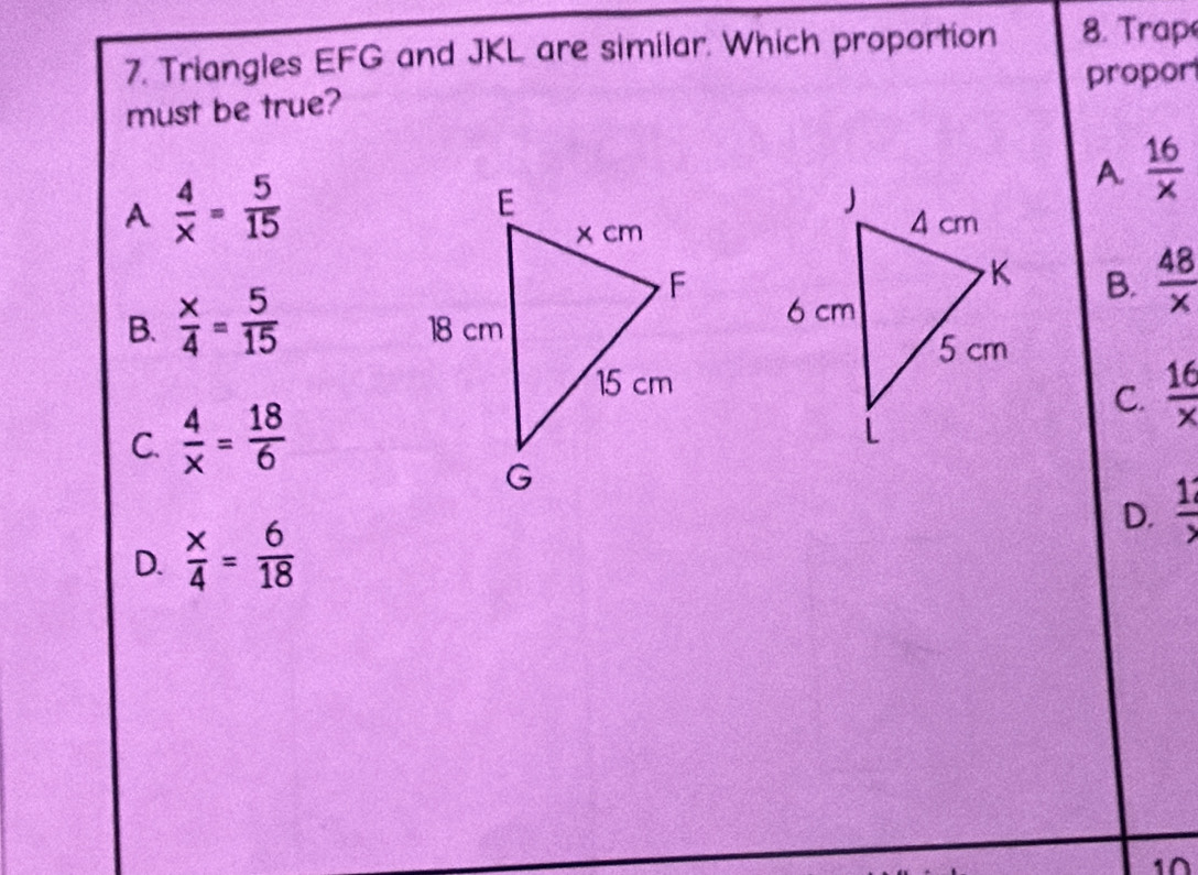 Triangles EFG and JKL are similar. Which proportion 8. rap
proport
must be true?
A  4/x = 5/15 
A  16/x 
B.  48/x 
B.  x/4 = 5/15 
C.  16/x 
C.  4/x = 18/6 
D.  12/> 
D.  x/4 = 6/18 
1∩