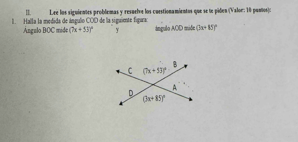 Leè los siguientes problemas y resuelve los cuestionamientos que se te piden (Valor: 10 puntos):
1. Halla la medida de ángulo COD de la siguiente figura:
Ángulo BOC mide (7x+53)^circ  y ángulo AOD mide (3x+85)^circ 