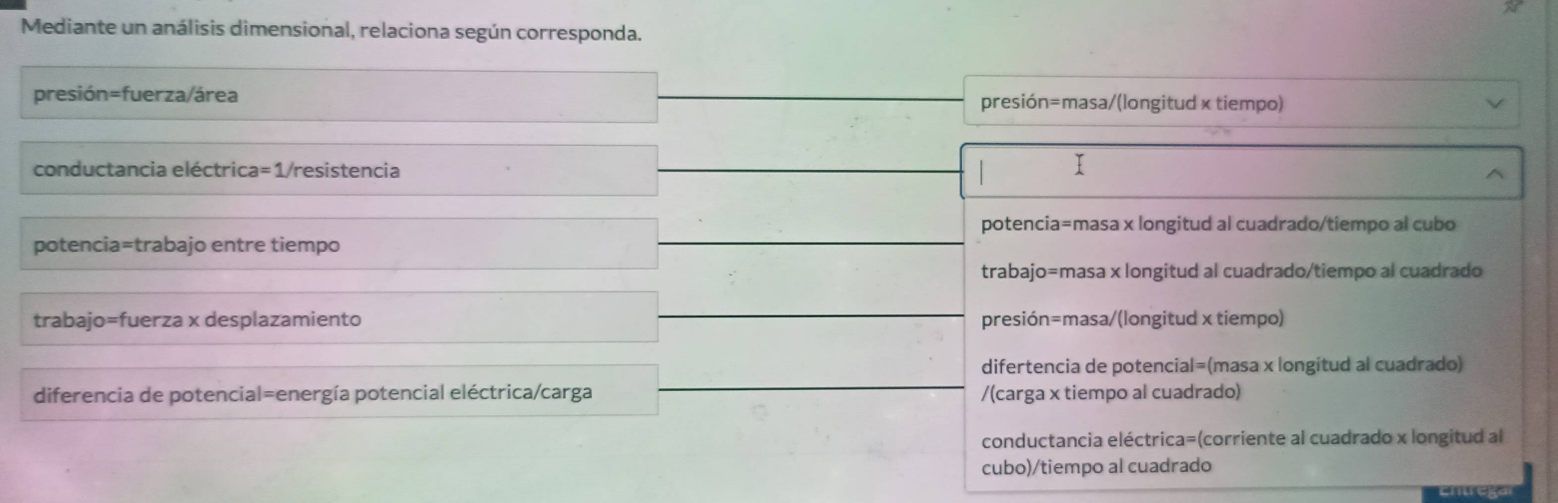 Mediante un análisis dimensional, relaciona según corresponda.
presión=fuerza/área presión=masa/(longitud × tiempo)
conductancia eléctrica=1/resistencia I
^
potencia=masa x longitud al cuadrado/tiempo al cubo
potencia=trabajo entre tiempo
trabajo=masa x longitud al cuadrado/tiempo al cuadrado
trabajo=fuerza x desplazamiento presión=masa/(longitud x tiempo)
difertencia de potencial=(masa x longitud al cuadrado)
diferencia de potencial=energía potencial eléctrica/carga /(carga x tiempo al cuadrado)
conductancia eléctrica=(corriente al cuadrado x longitud al
cubo)/tiempo al cuadrado