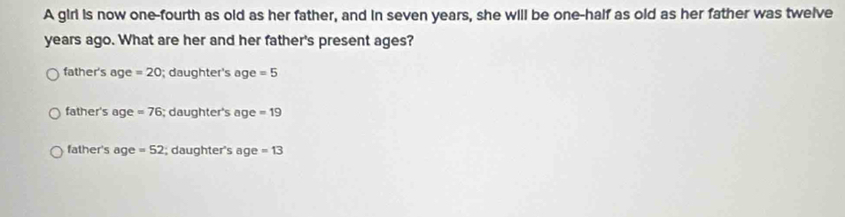 A girl is now one-fourth as old as her father, and in seven years, she will be one-half as old as her father was twelve
years ago. What are her and her father's present ages?
father's age =20; daughter's age =5
father's age =76; daughter's age =19
father's age =52; daughter's age =13