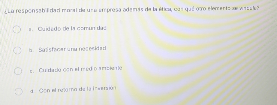 ¿La responsabilidad moral de una empresa además de la ética, con qué otro elemento se vincula?
a. Cuidado de la comunidad
b. Satisfacer una necesidad
c. Cuidado con el medio ambiente
d. Con el retorno de la inversión