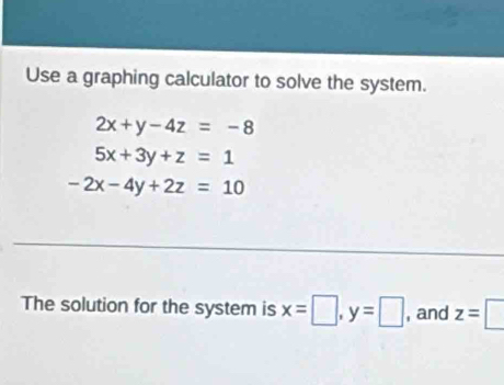 Use a graphing calculator to solve the system.
2x+y-4z=-8
5x+3y+z=1
-2x-4y+2z=10
The solution for the system is x=□ , y=□ , and z=□