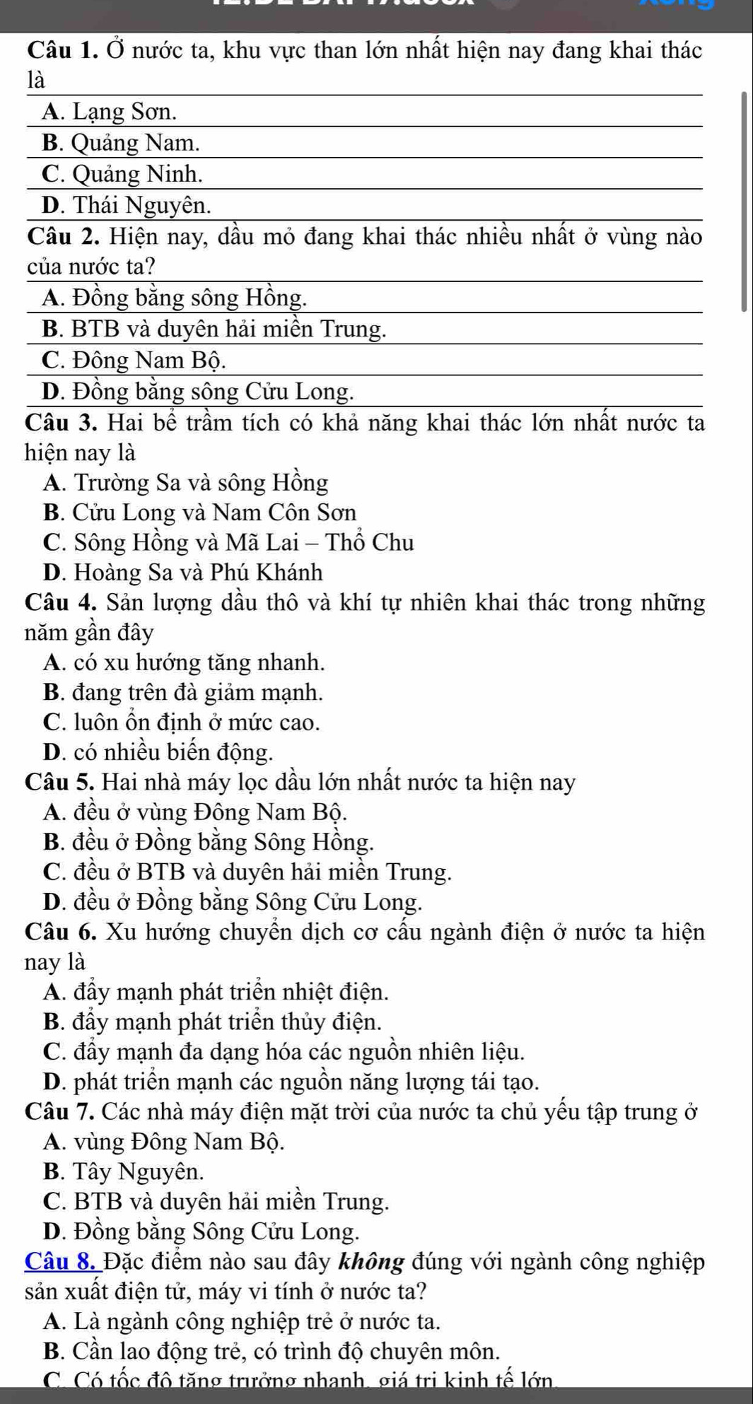 Ở nước ta, khu vực than lớn nhất hiện nay đang khai thác
là
A. Lạng Sơn.
B. Quảng Nam.
C. Quảng Ninh.
D. Thái Nguyên.
Câu 2. Hiện nay, dầu mỏ đang khai thác nhiều nhất ở vùng nào
của nước ta?
A. Đồng bằng sông Hồng.
B. BTB và duyên hải miền Trung.
C. Đông Nam Bộ.
D. Đồng bằng sông Cửu Long.
Câu 3. Hai bể trầm tích có khả năng khai thác lớn nhất nước ta
hiện nay là
A. Trường Sa và sông Hồng
B. Cửu Long và Nam Côn Sơn
C. Sông Hồng và Mã Lai - Thổ Chu
D. Hoàng Sa và Phú Khánh
Câu 4. Sản lượng dầu thô và khí tự nhiên khai thác trong những
năm gần đây
A. có xu hướng tăng nhanh.
B. đang trên đà giảm mạnh.
C. luôn ổn định ở mức cao.
D. có nhiều biến động.
Câu 5. Hai nhà máy lọc dầu lớn nhất nước ta hiện nay
A. đều ở vùng Đông Nam Bộ.
B. đều ở Đồng bằng Sông Hồng.
C. đều ở BTB và duyên hải miền Trung.
D. đều ở Đồng bằng Sông Cửu Long.
Câu 6. Xu hướng chuyển dịch cơ cấu ngành điện ở nước ta hiện
nay là
A. đầy mạnh phát triển nhiệt điện.
B. đầy mạnh phát triển thủy điện.
C. đầy mạnh đa dạng hóa các nguồn nhiên liệu.
D. phát triển mạnh các nguồn năng lượng tái tạo.
Câu 7. Các nhà máy điện mặt trời của nước ta chủ yếu tập trung ở
A. vùng Đông Nam Bộ.
B. Tây Nguyên.
C. BTB và duyên hải miền Trung.
D. Đồng bằng Sông Cửu Long.
Câu 8. Đặc điểm nào sau đây không đúng với ngành công nghiệp
sản xuất điện tử, máy vi tính ở nước ta?
A. Là ngành công nghiệp trẻ ở nước ta.
B. Cần lao động trẻ, có trình độ chuyên môn.
C. Có tốc đô tăng trưởng nhanh, giá tri kinh tế lớn