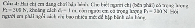 Hai chị em đang chơi bập bênh. Cho biết người chị (bên phải) có trọng lượng
P_2=300N , khoảng cách d_2=1m , còn người em có trọng lượng P_1=200N. Hỏi 
người em phải ngồi cách chị bao nhiêu mét để bập bênh cân bằng.