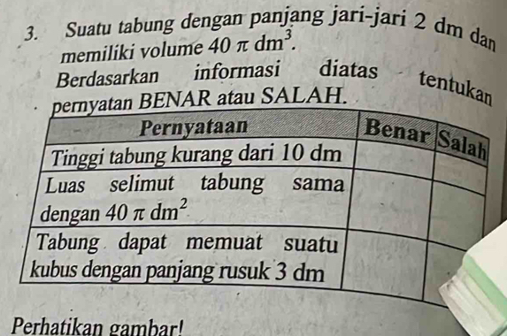 Suatu tabung dengan panjang jari-jari 2 dm dan
memiliki volume 40π dm^3.
Berdasarkan informasi diatas tentukan
AR atau SALAH.
Perhatikan gambar!