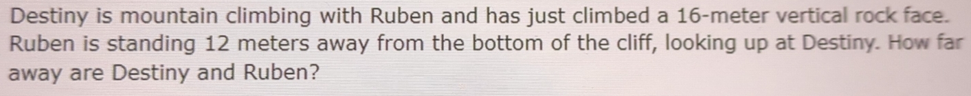 Destiny is mountain climbing with Ruben and has just climbed a 16-meter vertical rock face. 
Ruben is standing 12 meters away from the bottom of the cliff, looking up at Destiny. How far 
away are Destiny and Ruben?