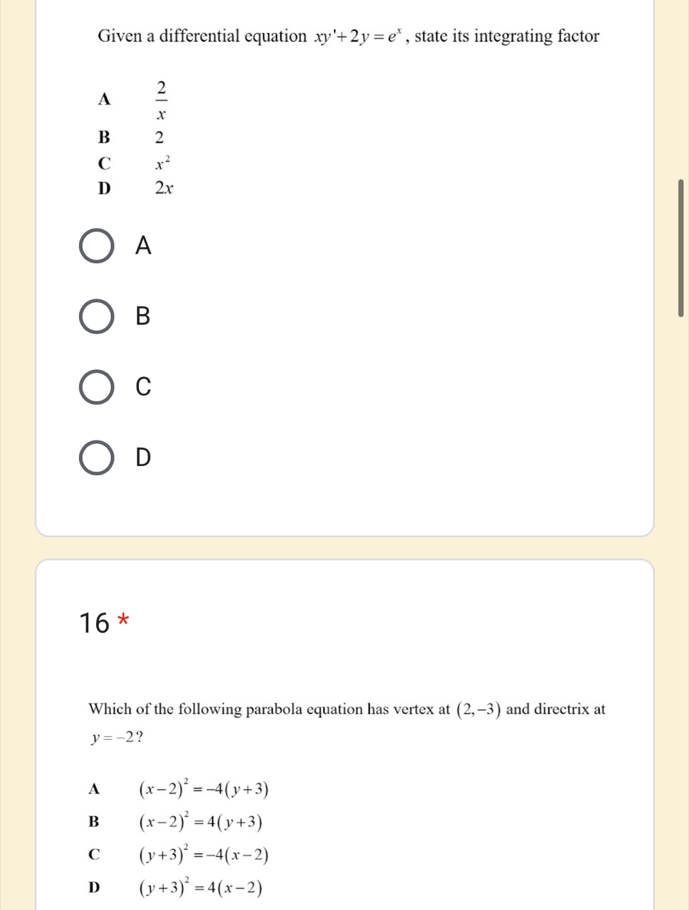 Given a differential equation xy'+2y=e^x , state its integrating factor
A  2/x 
B 2
C x^2
D 2x
A
B
C
D
16 *
Which of the following parabola equation has vertex at (2,-3) and directrix at
y=-2 ?
A (x-2)^2=-4(y+3)
B (x-2)^2=4(y+3)
C (y+3)^2=-4(x-2)
D (y+3)^2=4(x-2)