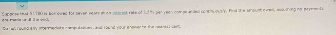 Suppose that $1700 is borrowed for seven years at an interest rate of 3.5% per year, compounded continuously. Find the amount owed, assuming no payments 
are made until the end. 
Do not round any intermediate computations, and round your answer to the nearest cent.