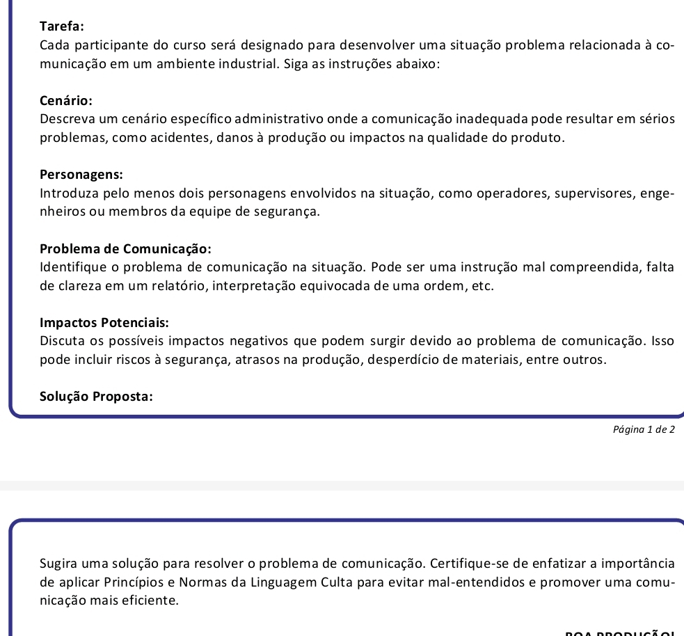 Tarefa: 
Cada participante do curso será designado para desenvolver uma situação problema relacionada à co- 
municação em um ambiente industrial. Siga as instruções abaixo: 
Cenário: 
Descreva um cenário específico administrativo onde a comunicação inadequada pode resultar em sérios 
problemas, como acidentes, danos à produção ou impactos na qualidade do produto. 
Personagens: 
Introduza pelo menos dois personagens envolvidos na situação, como operadores, supervisores, enge- 
nheiros ou membros da equipe de segurança. 
Problema de Comunicação: 
Identifique o problema de comunicação na situação. Pode ser uma instrução mal compreendida, falta 
de clareza em um relatório, interpretação equivocada de uma ordem, etc. 
Impactos Potenciais: 
Discuta os possíveis impactos negativos que podem surgir devido ao problema de comunicação. Isso 
pode incluir riscos à segurança, atrasos na produção, desperdício de materiais, entre outros. 
Solução Proposta: 
Página 1 de 2 
Sugira uma solução para resolver o problema de comunicação. Certifique-se de enfatizar a importância 
de aplicar Princípios e Normas da Linguagem Culta para evitar mal-entendidos e promover uma comu- 
nicação mais eficiente.