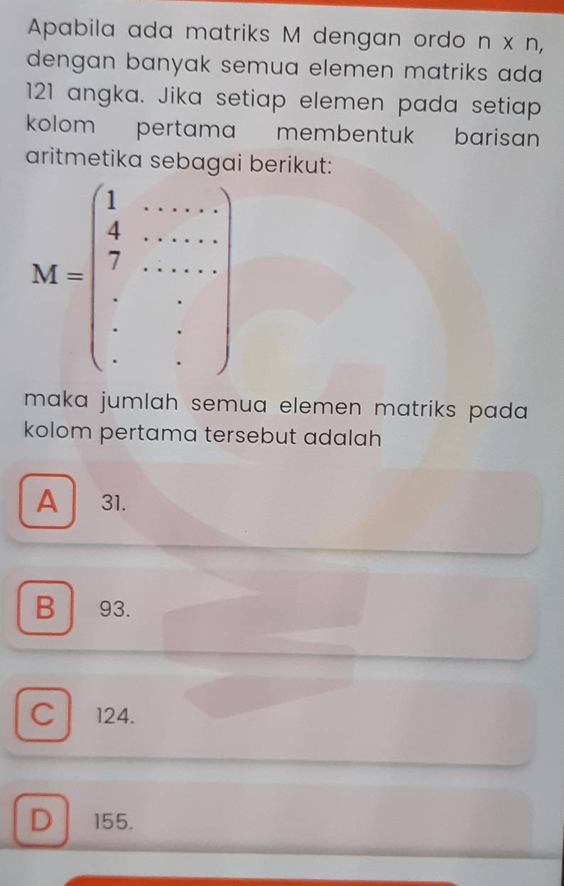 Apabila ada matriks M dengan ordo n* n,
dengan banyak semua elemen matriks ada 
121 angka. Jika setiap elemen pada setiap
kolom pertama membentuk barisan
aritmetika berikut:
maka jumlah semua elemen matriks pada .
kolom pertama tersebut adalah
A 31.
B 93.
C 124.
D 155.