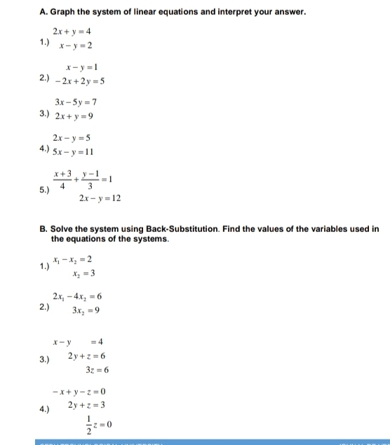 Graph the system of linear equations and interpret your answer.
2x+y=4
1.) x-y=2
x-y=1
2.) -2x+2y=5
3x-5y=7
3.) 2x+y=9
2x-y=5
4.) 5x-y=11
5.)  (x+3)/4 + (y-1)/3 =1
2x-y=12
B. Solve the system using Back-Substitution. Find the values of the variables used in 
the equations of the systems. 
1.) x_1-x_2=2
x_2=3
2x_1-4x_2=6
2.) 3x_2=9
x-y=4
3.) 2y+z=6
3z=6
-x+y-z=0
4.) 2y+z=3
 1/2 z=0