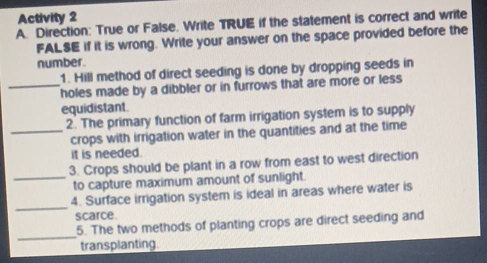 Activity 2 
A. Direction: True or False. Write TRUE if the statement is correct and write 
FALSE if it is wrong. Write your answer on the space provided before the 
number. 
1. Hill method of direct seeding is done by dropping seeds in 
_holes made by a dibbler or in furrows that are more or less 
equidistant. 
2. The primary function of farm irrigation system is to supply 
_crops with irrigation water in the quantities and at the time 
it is needed. 
3. Crops should be plant in a row from east to west direction 
_to capture maximum amount of sunlight. 
_ 
4. Surface irrigation system is ideal in areas where water is 
scarce. 
_ 
5. The two methods of planting crops are direct seeding and 
transplanting