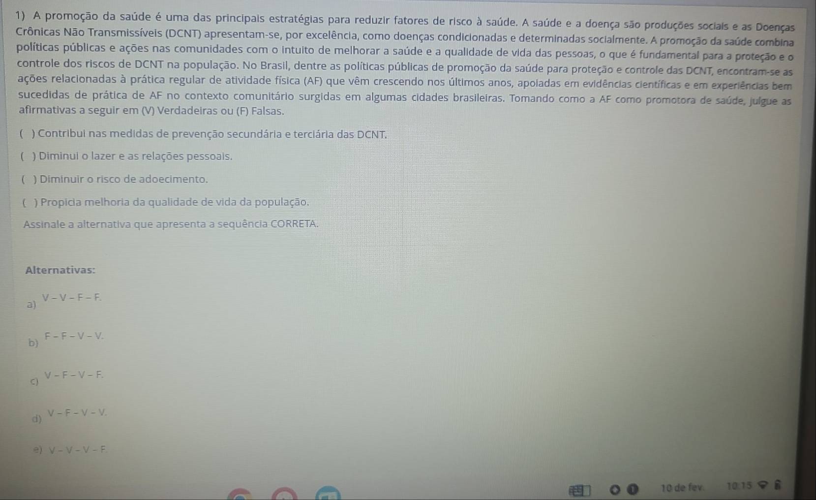 A promoção da saúde é uma das principais estratégias para reduzir fatores de risco à saúde. A saúde e a doença são produções sociais e as Doenças
Crônicas Não Transmissíveis (DCNT) apresentam-se, por excelência, como doenças condicionadas e determinadas socialmente. A promoção da saúde combina
políticas públicas e ações nas comunidades com o intuito de melhorar a saúde e a qualidade de vida das pessoas, o que é fundamental para a proteção e o
controle dos riscos de DCNT na população. No Brasil, dentre as políticas públicas de promoção da saúde para proteção e controle das DCNT, encontram-se as
rações relacionadas à prática regular de atividade física (AF) que vêm crescendo nos últimos anos, apoladas em evidências científicas e em experiências bem
sucedidas de prática de AF no contexto comunitário surgidas em algumas cidades brasileiras. Tomando como a AF como promotora de saúde, julgue as
afirmativas a seguir em (V) Verdadeiras ou (F) Falsas.
( ) Contribui nas medidas de prevenção secundária e terciária das DCNT.
( ) Diminui o lazer e as relações pessoais.
( ) Diminuir o risco de adoecimento.
( ) Propícia melhoria da qualidade de vida da população.
Assinale a alternativa que apresenta a sequência CORRETA.
Alternativas:
V-V-F-F.
a)
F-F-V-V.
b)
V-F-V-F.
C)
d) V-F-V-V. 
e) V-V-V-F.
10 de fev. 10:15 i