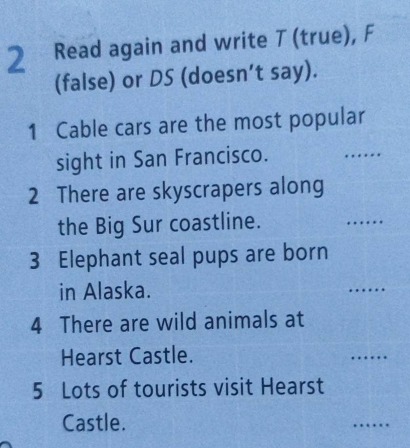 Read again and write T (true), F 
(false) or DS (doesn’t say). 
1 Cable cars are the most popular 
sight in San Francisco. 
_ 
2 There are skyscrapers along 
the Big Sur coastline. 
_ 
3 Elephant seal pups are born 
in Alaska. 
_ 
4 There are wild animals at 
Hearst Castle. 
_ 
5 Lots of tourists visit Hearst 
Castle. 
_