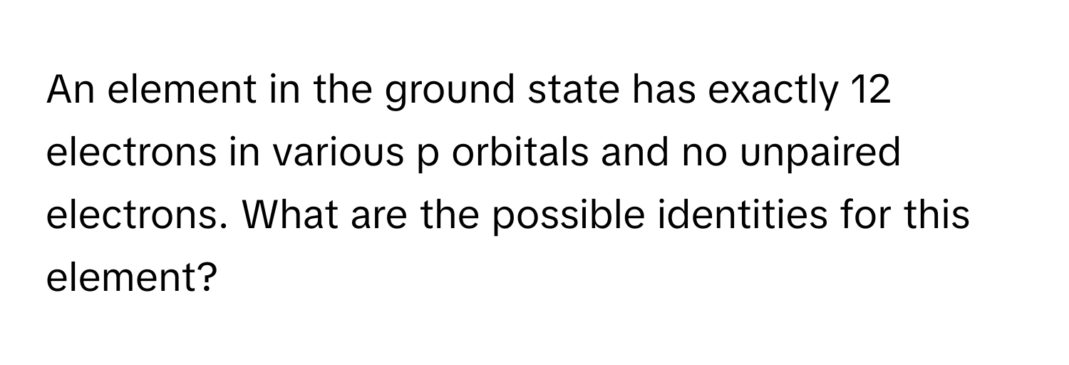 An element in the ground state has exactly 12 electrons in various p orbitals and no unpaired electrons. What are the possible identities for this element?