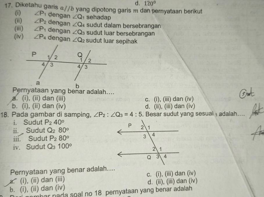 d. 120°
17. Diketahu garis α//b yang dipotong garis m dan pernyataan berikut
(i) ∠ P_1 dengan ∠ Q ¹ sehadap
(ii) ∠ P_2 dengan ∠ Q_4 sudut dalam bersebrangan
(iii) ∠ P_1 dengan ∠ Q_3 sudut luar bersebrangan
(iv) ∠ P_4 dengan ∠ Q_2 sudut luar sepihak
Pernyataan yang benar adalah....
a. (i), (ii) dan (iii) c. (i), (iii) dan (iv)
b. (i), (ii) dan (iv) d. (ii), (iii) dan (iv)
18. Pada gambar di samping, ∠ P_2:∠ Q_3=4:5. Besar sudut yang sesuai ₁ adalah....
i. Sudut P_240°
ii. Sudut Q_280^o
iii. Sudut P_280°
iv. Sudut Q_3100°
Pernyataan yang benar adalah....
c. (i), (iii) dan (iv)
a. (i), (ii) dan (iii)
d. (ii), (iii) dan (iv)
b. (i), (ii) dan (iv)
mhar nada soal no 18 pernyataan yang benar adalah