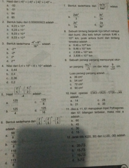 Hasil dari (-4)^3+(-4)^2+(-4)^1+(-4)^0= _
a. -52 7. Bentuk sederhana dari ( 4a^2b^3/6ab^5 )^-1 adalah
b. -51
c. 84
d. 85  2ab^2/3  C.  3b^2/2a 
a.
2. Bentuk baku dari 0,000000923 adalah_  2b^2/3a  d.  2a/3b^2 
a. 9.23* 10^4
b
b. 9.23* 10^(-7)
c. 9.23* 10^(-8) 8. Sebuah bintang berjarak tiga tahun cahaya
dari bumi. Jika satu tahun cahaya 9,46 ×
d. 9.23* 10^(-8) m, jarak antara bumi dan bintang
10^(12)
3. Bentuk sederhana  (-4^5* 8^(-2))/16^(-1)  adalah .... a. tersebut adalah
9.46* 10^Nkm
a. -2^(15) b. 9.46* 10^(13)km
b. -2^4 c. 2,838* 10^(14)km
c. 2°
d. 2,838* 10^(13)km
d. 2^(18) 9. Sebuah persegi panjang mempunyai ukur-
4. Nilai dar 0.4* 15^0-4* 10^(-2) adalah .... an panjang  18sqrt(7)/sqrt(3)  cm dan lebar  9/sqrt(21) cm.
a. 0,44
b. 0,4 Luas persegi panjang adalah
c. 0,36
a. 36cm^2
d. 0,2
b. 54cm^2
c. 72cm^2
d. 90cm^2
5、Hasil frac ( 2/5 )^3-(- 5/2 )^3-4 adalah .... 10. Hasil operasi sqrt[3](343)* sqrt[4](625)-sqrt[6](729)* sqrt(49)
adaiah …
a. _ 125 C. - 125/8  a. 14 b. 21 d. 35 c. 28
b. - 125/4  d. - 125/16  11. Jika a, 11, 61 merupakan tripel Pythagoras
dan 61 bilangan terbesar, maka nilai a
adalah
6. Bentuk sederhana dar ( 2/5 )^0+( 2/5 )^-3-( 2/5 )^-1 b. 45 a, 60_
adalah .... c. 30
a.  98/8 
d. 15
12. Jarak tilik K(20,30) dan L(-20,-30) adaiah
b.  100/8 
a. 20sqrt(13)
C.  110/8 
b. 15sqrt(13)
c. 10sqrt(13)
d.  113/8 
d 5sqrt(13)