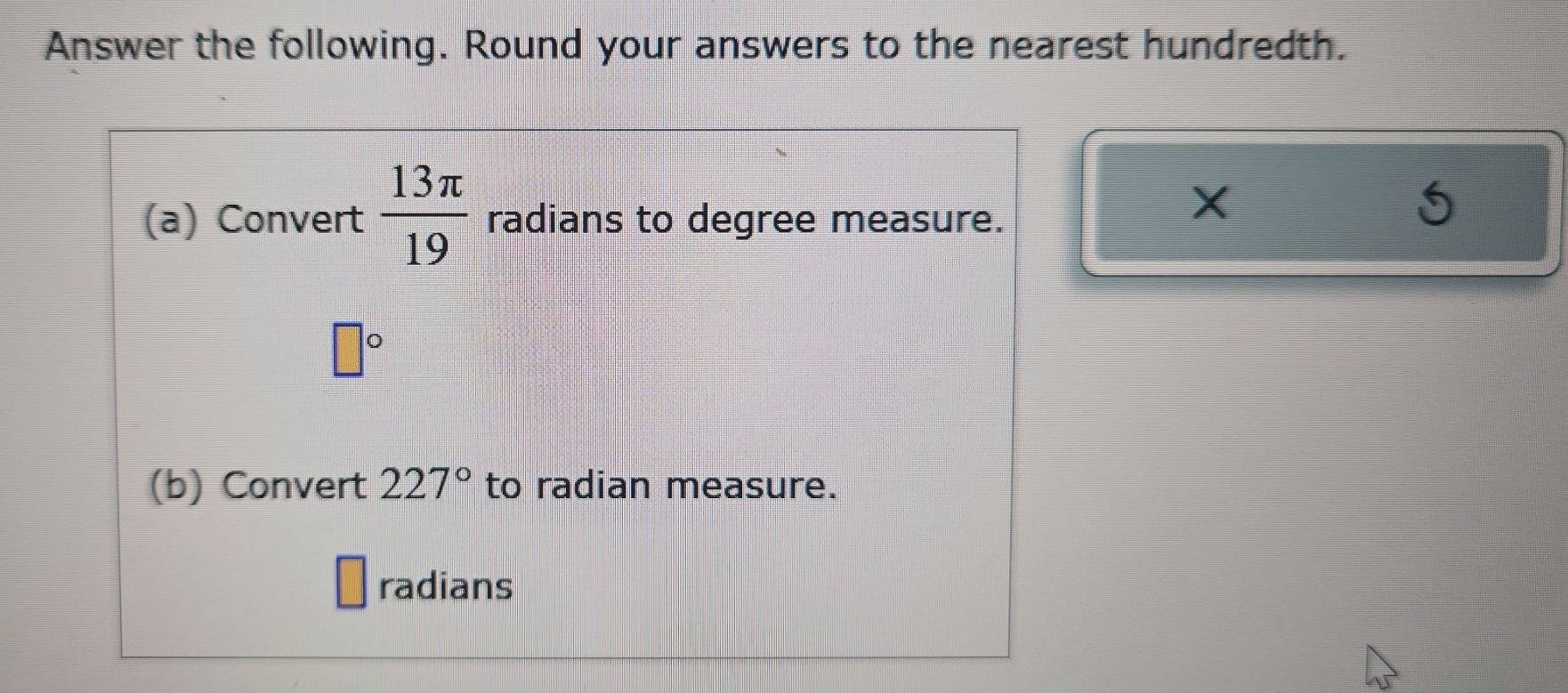 Answer the following. Round your answers to the nearest hundredth. 
(a) Convert  13π /19  radians to degree measure.
X
□°
(b) Convert 227° to radian measure. 
radians