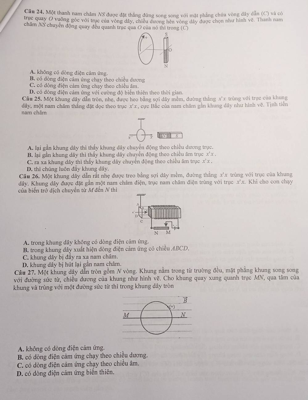 Một thanh nam châm NS được đặt thẳng đứng song song với mặt phẳng chứa vòng dây dẫn (C) và có
trục quay O vuông góc với trục của vòng dây, chiều dương hên vòng dây được chọn như hình vẽ. Thanh nam
châm NS chuyền động quay đều quanh trục qua O của nó thì trong (C)
s
0
N
A. không có dòng điện cảm ứng.
B. có dòng điện cảm ứng chạy theo chiều dương
C. có dòng điện cảm ứng chạy theo chiều âm.
D. có dòng điện cảm ứng với cường độ biến thiên theo thời gian.
Câu 25. Một khung dây dẫn tròn, nhẹ, được heo bằng sợi dây mềm, đường thẳng x'x trùng với trục của khung
dây, một nam châm thẳng đặt dọc theo trục x'x , cực Bắc của nam châm gần khung dây như hình vẽ. Tịnh tiến
nam châm
s
A. lại gần khung dây thì thấy khung dây chuyền động theo chiều dương trục.
B. lại gần khung dây thì thấy khung dây chuyển động theo chiều âm trục x'x.
C. ra xa khung dây thì thấy khung dây chuyển động theo chiều âm trục x^1x.
D. thì chúng luôn đầy khung dây.
Câu 26. Một khung dây dẫn rất nhẹ được treo bằng sợi dây mềm, đường thẳng x^1x trùng với trục của khung
dây. Khung dây được đặt gần một nam châm điện, trục nam châm điện trùng với trục x'x. Khi cho con chạy
của biến trở dịch chuyển từ M đến N thì
'''''
A
D
c
N M
A. trong khung dây không có dòng điện cảm ứng.
B. trong khung dây xuất hiện dòng điện cảm ứng có chiều ABCD.
C. khung dây bị đầy ra xa nam châm.
D. khung dây bị hút lại gần nam châm.
Câu 27. Một khung dây dẫn tròn gồm N vòng. Khung nằm trong từ trường đều, mặt phẳng khung song song
với đường sức từ, chiều dương của khung như hình vẽ. Cho khung quay xung quanh trục MN, qua tâm của
khung và trùng với một đường sức từ thì trong khung dây tròn
vector B
(+)
M
N
A. không có dòng điện cảm ứng.
B. có dòng điện cảm ứng chạy theo chiều dương.
C. có dòng điện cảm ứng chạy theo chiều âm.
D. có dòng điện cảm ứng biển thiên.